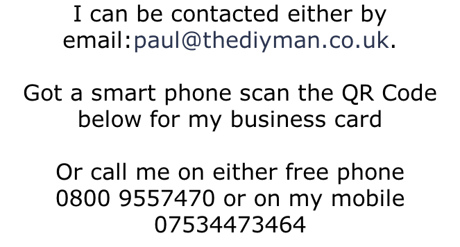 I can be contacted either by email:paul@thediyman.co.uk.   Got a smart phone scan the QR Code below for my business card  Or call me on either free phone  0800 9557470 or on my mobile 07534473464